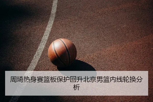 周琦热身赛篮板保护回升北京男篮内线轮换分析
