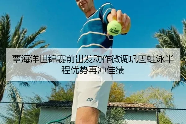 覃海洋世锦赛前出发动作微调巩固蛙泳半程优势再冲佳绩