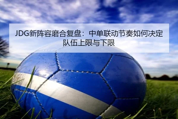 JDG新阵容磨合复盘：中单联动节奏如何决定队伍上限与下限