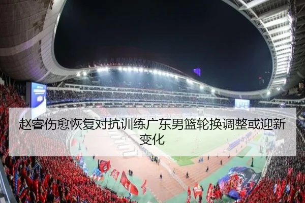 赵睿伤愈恢复对抗训练广东男篮轮换调整或迎新变化