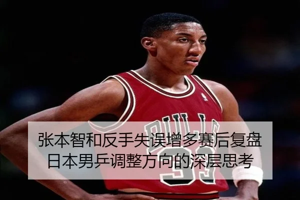 张本智和反手失误增多赛后复盘 日本男乒调整方向的深层思考